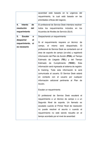 severidad está basada en la urgencia del
requerimiento, la cual está basada en las
prioridades críticas del negocio.
4. Intento de
resolución del
requerimiento
El profesional de Service Desk intentara resolver
todos los requerimientos incluidos en los
Acuerdos de Niveles de Servicio (SLA)
5. Escalar o
despachar el
requerimiento, si
es necesario
Despachando un requerimiento
Si el requerimiento requiere un técnico de
campo, el mismo será despachado. El
profesional de Service Desk se contactará con el
área de soporte de campo (on-site) y registrará
información del Plan de Acción (PDA), el Tiempo
Estimado de Llegada (TEL) y del Tiempo
Estimado de Cumplimiento (TEDC). Esta
información será ingresada al sistema de registro
& tracking. Toda esta información le será
comunicada al usuario. El Service Desk estará
en contacto con el usuario por cualquier
información adicional pertinente al Plan de
Acción.
Escalar un requerimiento
El profesional de Service Desk escalará el
requerimiento a un técnico de campo o a un
Segundo Nivel de soporte. Un llamado es
escalado cuando el Primer Nivel de resolución
no puede resolver el asunto o cuando el
requerimiento no está siendo resuelto en el
tiempo acordado por el nivel de severidad
 