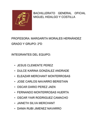 BACHILLERATO GENERAL OFICIAL
            MIGUEL HIDALGO Y COSTILLA




PROFESORA: MARGARITA MORALES HERNÁNDEZ
GRADO Y GRUPO: 2ºD


INTEGRANTES DEL EQUIPO:


 • JESUS CLEMENTE PEREZ
 • DULCE KARINA GONZALEZ ANDRADE
 • ELEAZAR MERCHANT MONTERROSAS
 • JOSE CARLOS NAVARRO BERISTAIN
 • OSCAR DARIO PEREZ JAEN
 • FERNANDO MONTERROSAS HUERTA
 • OSCAR YAIR RODRIGUEZ CAMACHO
 • JAINETH SILVA MERCHANT
 • DANIA RUBI JIMENEZ NAVARRO
 