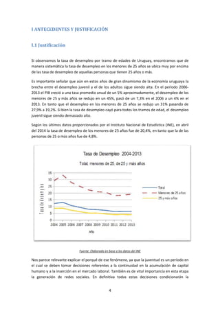 4 
I ANTECEDENTES Y JUSTIFICACIÓN 
I.1 Justificación 
Si observamos la tasa de desempleo por tramo de edades de Uruguay, encontramos que de 
manera sistemática la tasa de desempleo en los menores de 25 años se ubica muy por encima 
de las tasa de desempleo de aquellas personas que tienen 25 años o más. 
Es importante señalar que aún en estos años de gran dinamismo de la economía uruguaya la 
brecha entre el desempleo juvenil y el de los adultos sigue siendo alta. En el período 2006- 
2013 el PIB creció a una tasa promedio anual de un 5% aproximadamente, el desempleo de los 
menores de 25 y más años se redujo en un 45%, pasó de un 7,3% en el 2006 a un 4% en el 
2013. En tanto que el desempleo en los menores de 25 años se redujo un 31% pasando de 
27,9% a 19,2%. Si bien la tasa de desempleo cayó para todos los tramos de edad, el desempleo 
juvenil sigue siendo demasiado alto. 
Según los últimos datos proporcionados por el Instituto Nacional de Estadística (INE), en abril 
del 2014 la tasa de desempleo de los menores de 25 años fue de 20,4%, en tanto que la de las 
personas de 25 o más años fue de 4,8%. 
Fuente: Elaborado en base a los datos del INE 
Nos parece relevante explicar el porqué de ese fenómeno, ya que la juventud es un período en 
el cual se deben tomar decisiones referentes a la continuidad en la acumulación de capital 
humano y a la inserción en el mercado laboral. También es de vital importancia en esta etapa 
la generación de redes sociales. En definitiva todas estas decisiones condicionarán la 
 