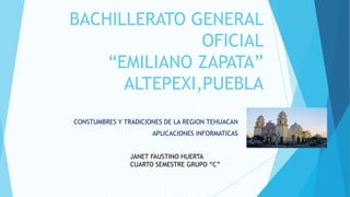 BACHILLERATO GENERAL
OFICIAL
“EMILIANO ZAPATA”
ALTEPEXI,PUEBLA
CONSTUMBRES Y TRADICIONES DE LA REGION TEHUACAN
APLICACIONES INFORMATICAS
JANET FAUSTINO HUERTA
CUARTO SEMESTRE GRUPO “C”
 