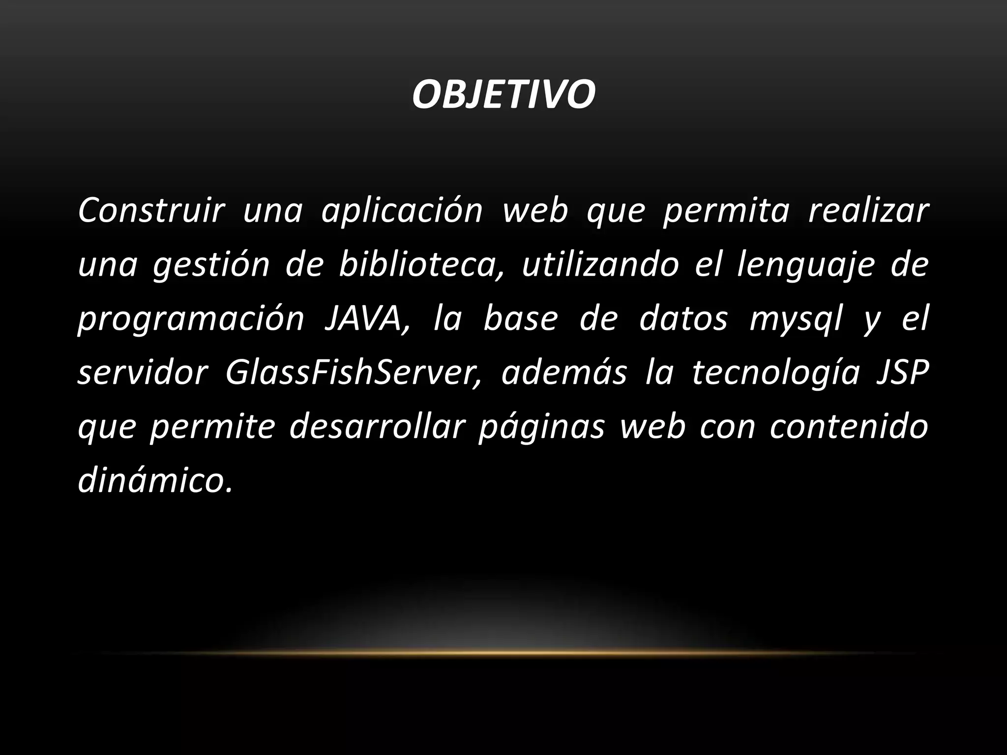 OBJETIVO
Construir una aplicación web que permita realizar
una gestión de biblioteca, utilizando el lenguaje de
programación JAVA, la base de datos mysql y el
servidor GlassFishServer, además la tecnología JSP
que permite desarrollar páginas web con contenido
dinámico.

 