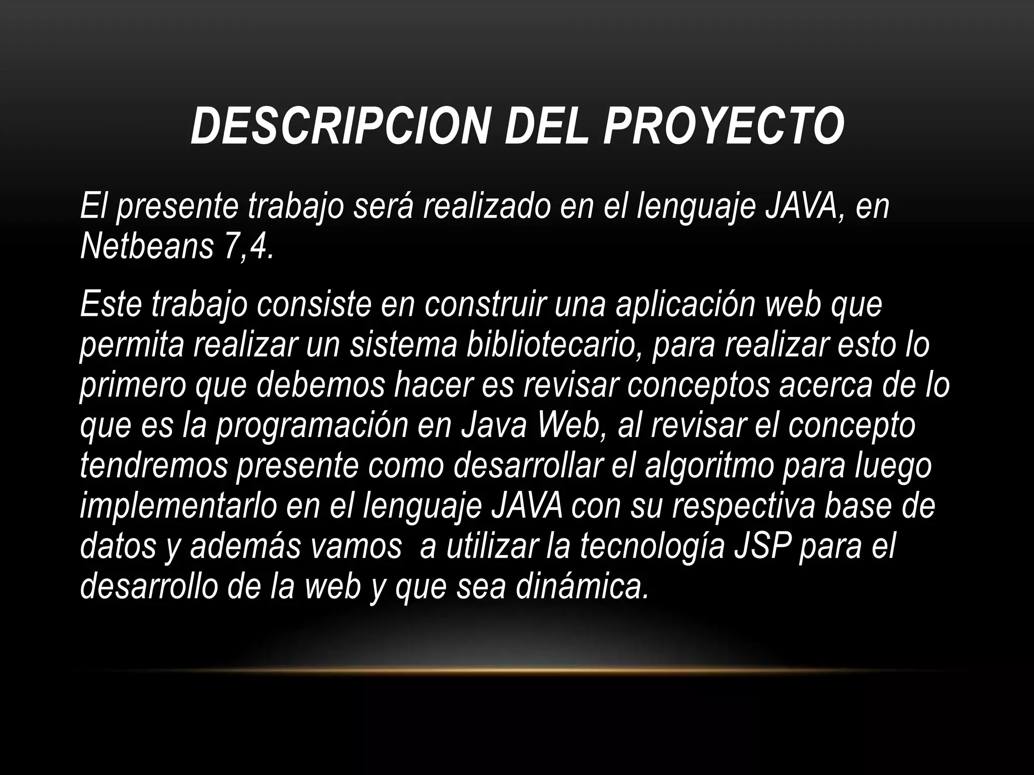 DESCRIPCION DEL PROYECTO
El presente trabajo será realizado en el lenguaje JAVA, en
Netbeans 7,4.
Este trabajo consiste en construir una aplicación web que
permita realizar un sistema bibliotecario, para realizar esto lo
primero que debemos hacer es revisar conceptos acerca de lo
que es la programación en Java Web, al revisar el concepto
tendremos presente como desarrollar el algoritmo para luego
implementarlo en el lenguaje JAVA con su respectiva base de
datos y además vamos a utilizar la tecnología JSP para el
desarrollo de la web y que sea dinámica.

 