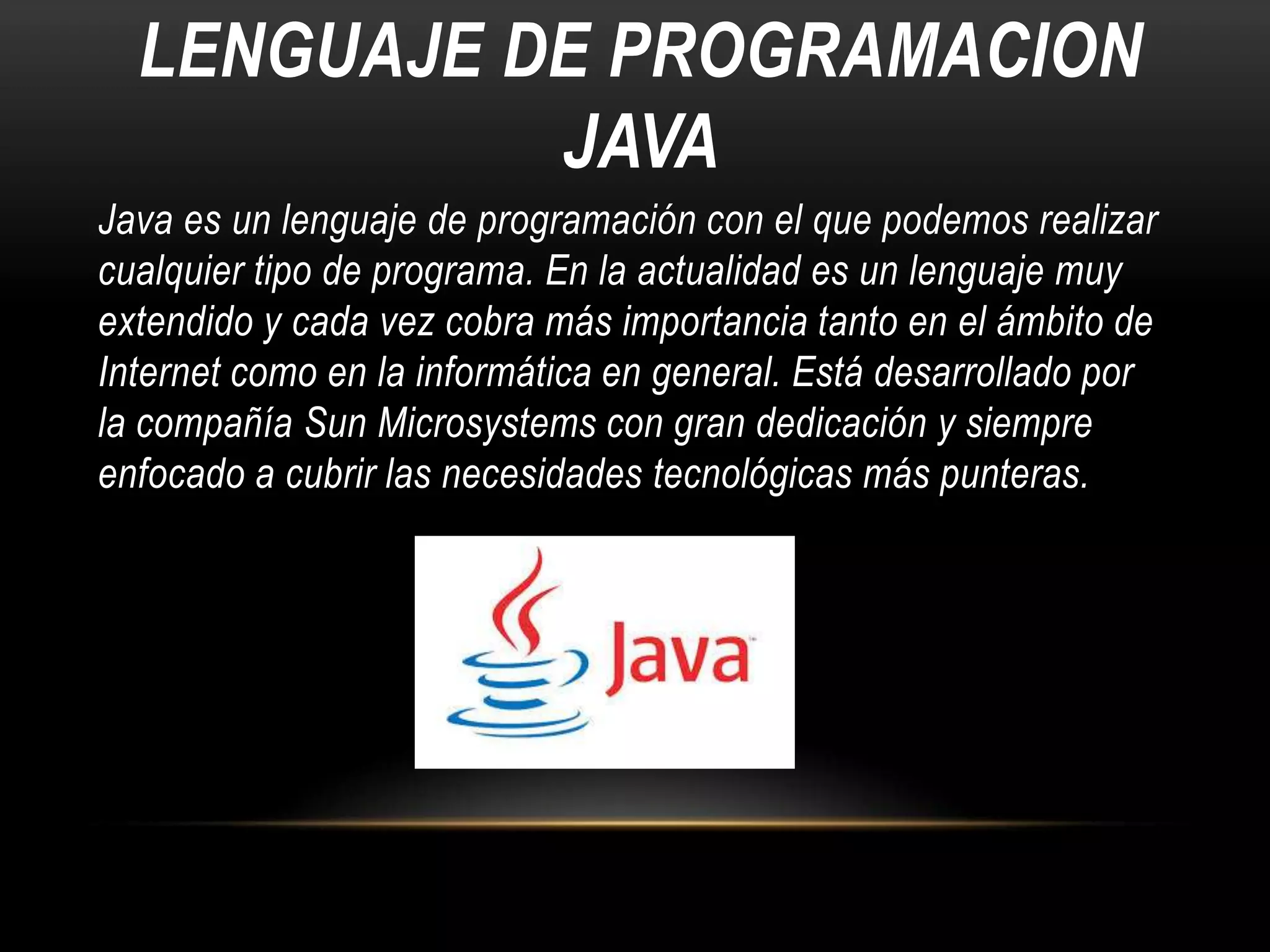 LENGUAJE DE PROGRAMACION
JAVA
Java es un lenguaje de programación con el que podemos realizar
cualquier tipo de programa. En la actualidad es un lenguaje muy
extendido y cada vez cobra más importancia tanto en el ámbito de
Internet como en la informática en general. Está desarrollado por
la compañía Sun Microsystems con gran dedicación y siempre
enfocado a cubrir las necesidades tecnológicas más punteras.

 