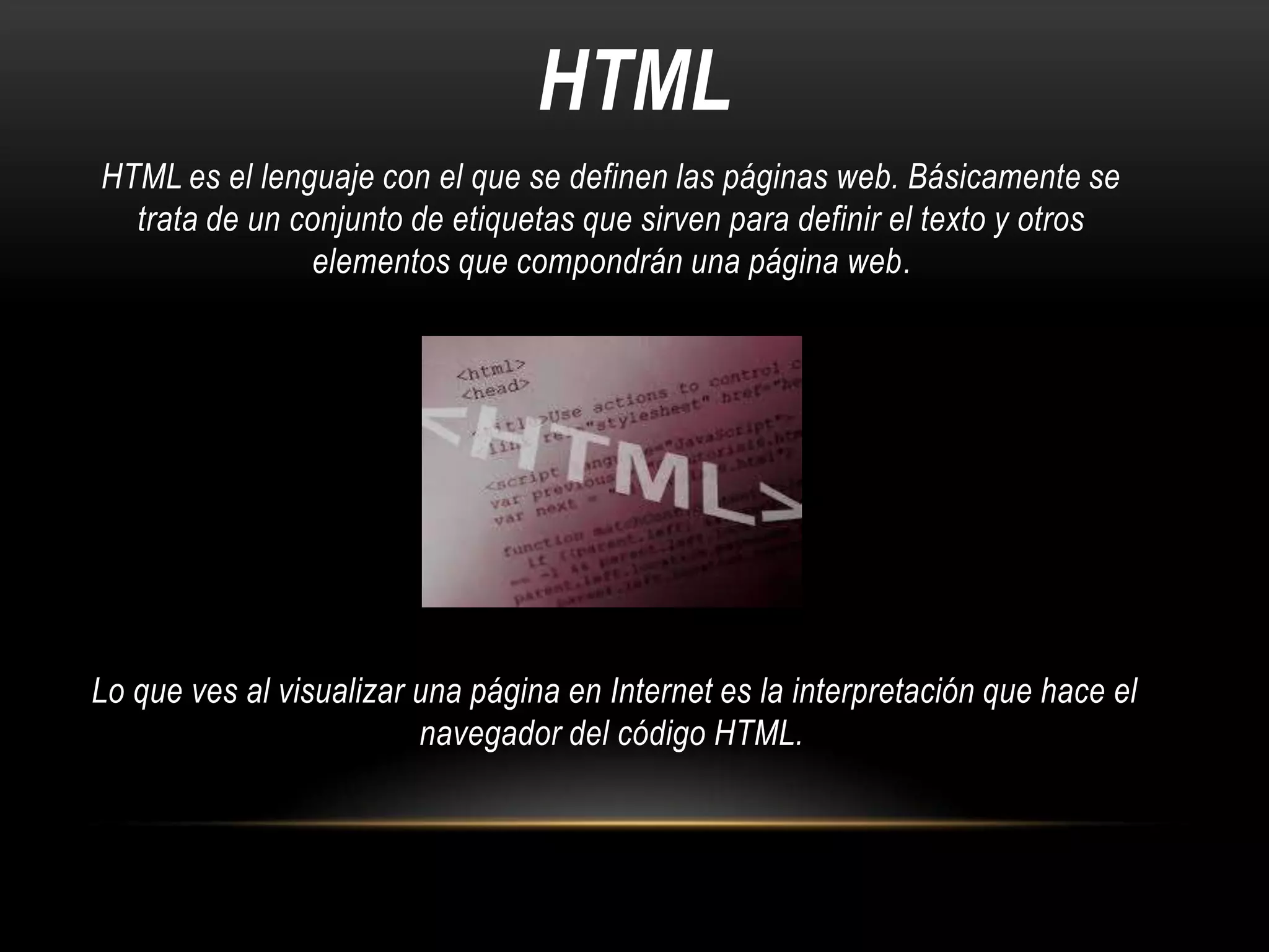 HTML
HTML es el lenguaje con el que se definen las páginas web. Básicamente se
trata de un conjunto de etiquetas que sirven para definir el texto y otros
elementos que compondrán una página web.

Lo que ves al visualizar una página en Internet es la interpretación que hace el
navegador del código HTML.

 