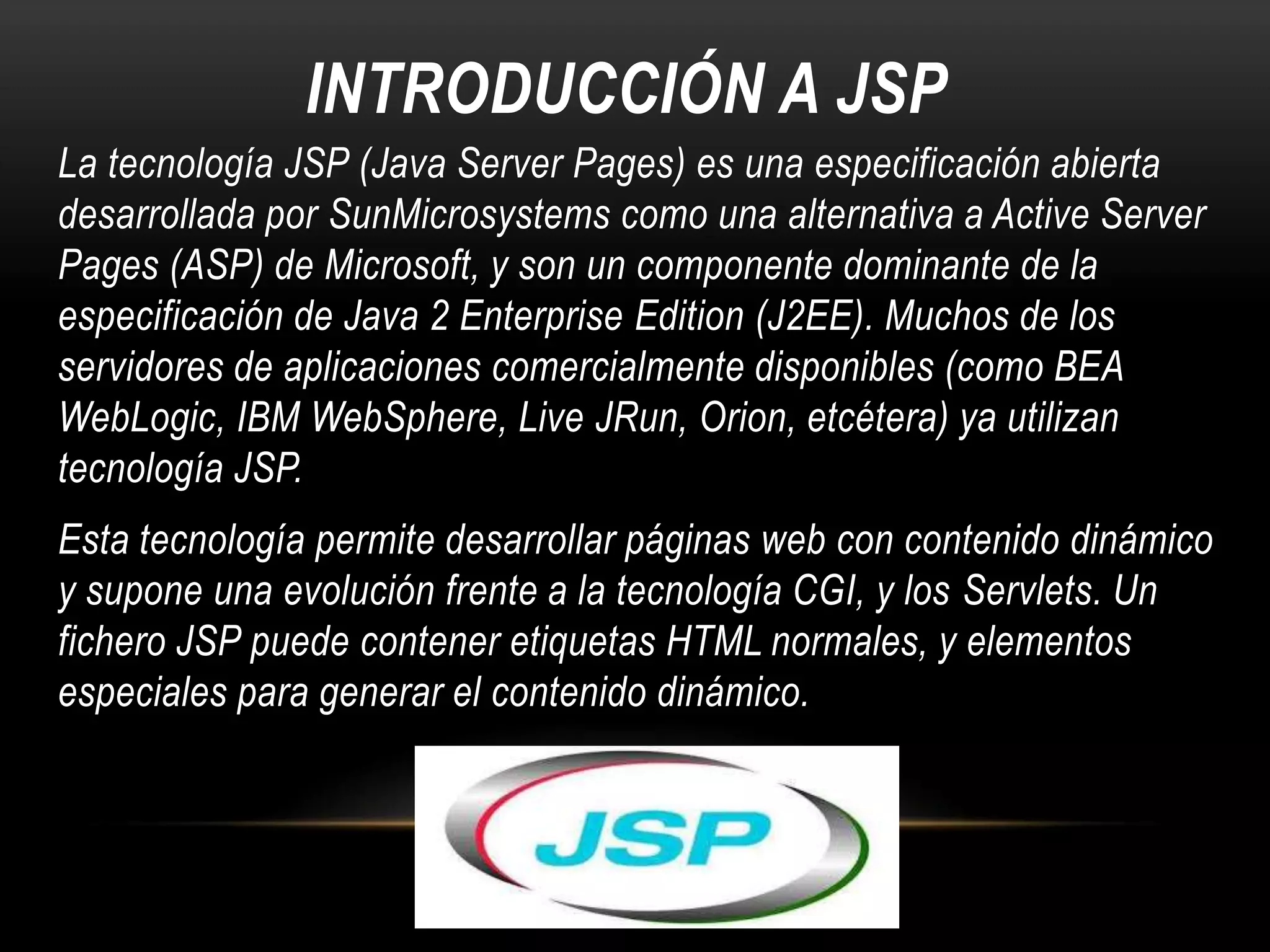 INTRODUCCIÓN A JSP
La tecnología JSP (Java Server Pages) es una especificación abierta
desarrollada por SunMicrosystems como una alternativa a Active Server
Pages (ASP) de Microsoft, y son un componente dominante de la
especificación de Java 2 Enterprise Edition (J2EE). Muchos de los
servidores de aplicaciones comercialmente disponibles (como BEA
WebLogic, IBM WebSphere, Live JRun, Orion, etcétera) ya utilizan
tecnología JSP.
Esta tecnología permite desarrollar páginas web con contenido dinámico
y supone una evolución frente a la tecnología CGI, y los Servlets. Un
fichero JSP puede contener etiquetas HTML normales, y elementos
especiales para generar el contenido dinámico.

 