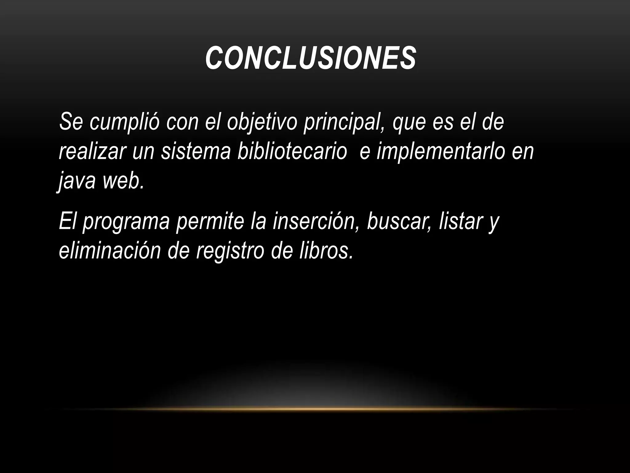 CONCLUSIONES
Se cumplió con el objetivo principal, que es el de
realizar un sistema bibliotecario e implementarlo en
java web.
El programa permite la inserción, buscar, listar y
eliminación de registro de libros.

 