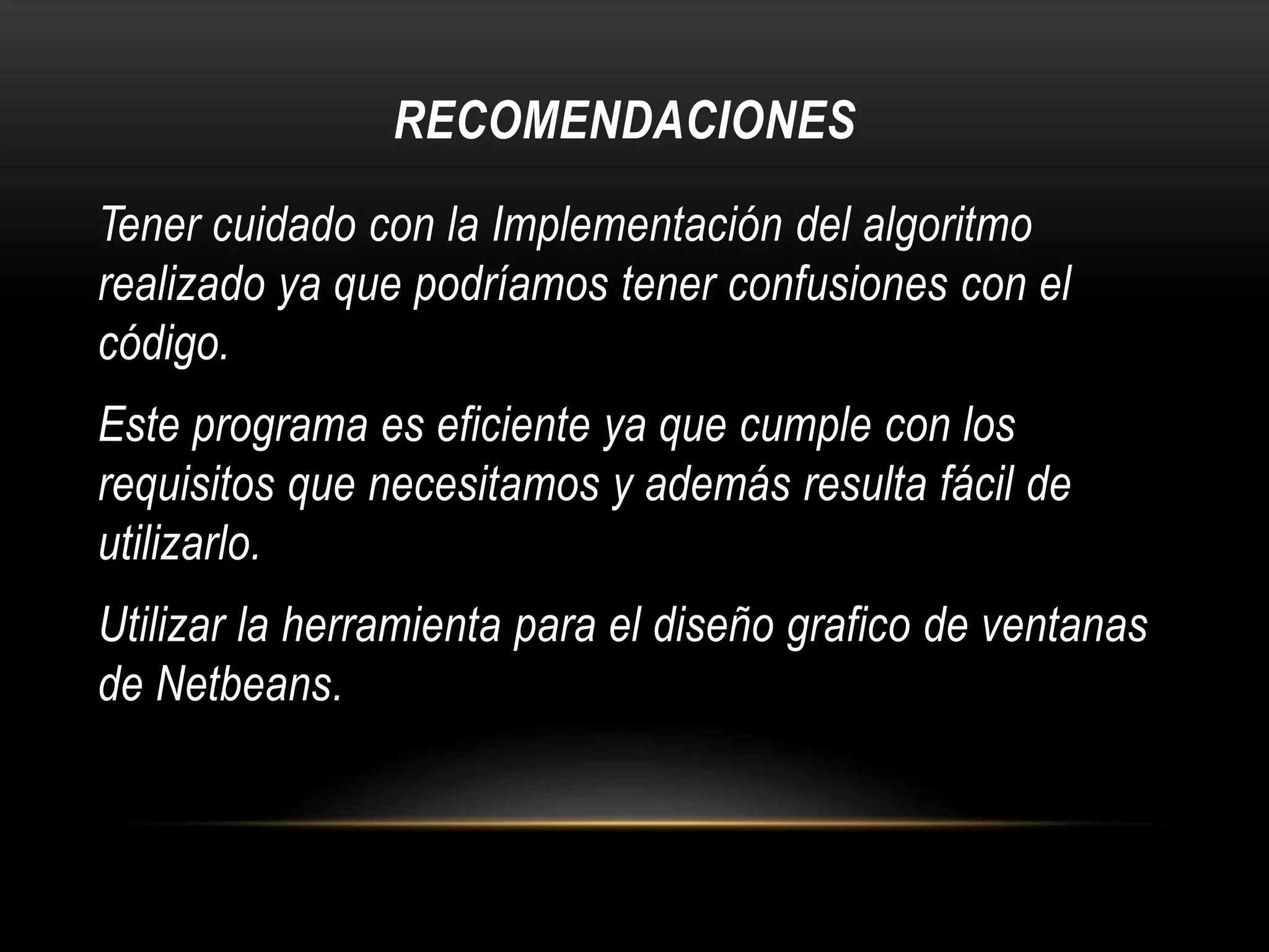 RECOMENDACIONES
Tener cuidado con la Implementación del algoritmo
realizado ya que podríamos tener confusiones con el
código.
Este programa es eficiente ya que cumple con los
requisitos que necesitamos y además resulta fácil de
utilizarlo.
Utilizar la herramienta para el diseño grafico de ventanas
de Netbeans.

 