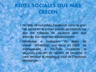 REDES SOCIALES QUE MAS
CRECEN
• No sólo se consolida Facebook como la gran
red social en el primer puesto ya rozando los
dos mil millones de usuarios sino que
además sus recientes adquisiciones:
• Whatsapp e Instagram no dejan de
crecer. WhatsApp, que nació en 2009, ha
sobrepasado a YouTube ocupando la
segunda posición en número de usuarios. Y
para rematar el despegue total de Facebook
Messenger.
 