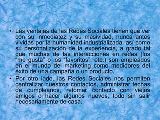 • Las ventajas de las Redes Sociales tienen que ver
con su inmediatez y su masividad, nunca antes
vividas por la humanidad industrializada, así como
su personalización de la experiencia, a grado tal
que muchas de las interacciones en redes (los
“me gusta” o los “favoritos”, etc.) son empleados
en el mundo del marketing como medidores del
éxito de una campaña o un producto.
• Por otro lado, las Redes Sociales nos permiten
centralizar nuestros contactos, administrar fechas
de cumpleaños, retomar contacto con viejos
amigos o hacer algunos nuevos, todo sin salir
necesariamente de casa.
 