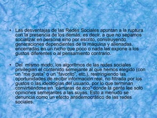 • Las desventajas de las Redes Sociales apuntan a la ruptura
con la presencia de los demás, es decir, a que no sepamos
socializar en persona sino por escrito, construyendo
generaciones dependientes de la máquina y alienadas,
encerradas en un nicho que poco o nada las expone a los
gustos diferentes o al pensamiento contrario.
• Del mismo modo, los algoritmos de las redes sociales
privilegian el contenido semejante al que hemos elegido (con
un “me gusta” o un “favorito”, etc.), restringiendo las
oportunidades de recibir información real, no filtrada por los
gustos o las ideologías del usuario, por lo que terminan
convirtiéndose en “cámaras de eco” donde la gente lee solo
opiniones semejantes a las suyas. Esto a menudo se
denuncia como un efecto antidemocrático de las redes
sociales.
 