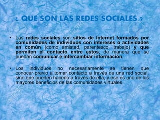 ¿ QUE SON LAS REDES SOCIALES ?
• Las redes sociales son sitios de Internet formados por
comunidades de individuos con intereses o actividades
en común (como amistad, parentesco, trabajo) y que
permiten el contacto entre estos, de manera que se
puedan comunicar e intercambiar información.
• Los individuos no necesariamente se tienen que
conocer previo a tomar contacto a través de una red social,
sino que pueden hacerlo a través de ella, y ese es uno de los
mayores beneficios de las comunidades virtuales.
 