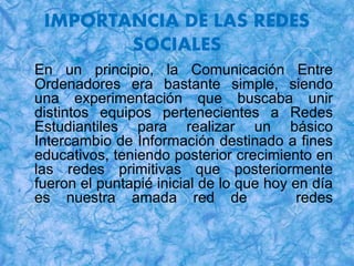 IMPORTANCIA DE LAS REDES
SOCIALES
En un principio, la Comunicación Entre
Ordenadores era bastante simple, siendo
una experimentación que buscaba unir
distintos equipos pertenecientes a Redes
Estudiantiles para realizar un básico
Intercambio de Información destinado a fines
educativos, teniendo posterior crecimiento en
las redes primitivas que posteriormente
fueron el puntapié inicial de lo que hoy en día
es nuestra amada red de redes
 