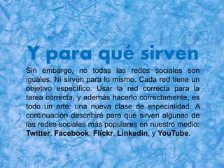 Y para qué sirven
Sin embargo, no todas las redes sociales son
iguales. Ni sirven para lo mismo. Cada red tiene un
objetivo específico. Usar la red correcta para la
tarea correcta, y además hacerlo correctamente, es
todo un arte: una nueva clase de especialidad. A
continuación describiré para qué sirven algunas de
las redes sociales más populares en nuestro medio:
Twitter, Facebook, Flickr, Linkedin, y YouTube.
 