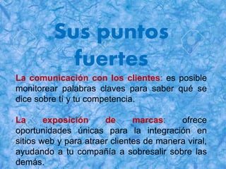 Sus puntos
fuertes
La comunicación con los clientes: es posible
monitorear palabras claves para saber qué se
dice sobre tí y tu competencia.
La exposición de marcas: ofrece
oportunidades únicas para la integración en
sitios web y para atraer clientes de manera viral,
ayudando a tu compañía a sobresalir sobre las
demás.
 