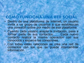 COMO FUNCIONA UNA RED SOCIAL
• Dentro de una plataforma de Internet, un usuario
invita a un grupo de usuarios a que establezcan
una conexión online por medio de esa plataforma.
• Cuando cada usuario acepta la invitación, pasa a
formar parte de sus contactos. Cada nuevo
contacto realiza la misma operación con sus
conocidos y esparce las conexiones.
• Con todas estas relaciones se crea una red de
contactos con los que se puede intercambiar
información.
 