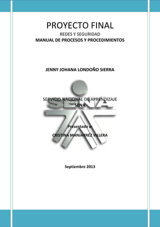 PROYECTO FINAL
REDES Y SEGURIDAD
MANUAL DE PROCESOS Y PROCEDIMIENTOS
JENNY JOHANA LONDOÑO SIERRA
SERVICIO NACIONAL DE APRENDIZAJE
SENA
Presentado a:
CRISTINA MANJARRÉZ VILLERA
Septiembre 2013
 
