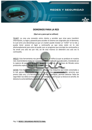 Pág. 11 REDES Y SEGURIDAD PROYECTO FINAL
DEMONIOS PARA LA RED
(Qué son y para qué se utilizan)
TELNET: se crea una conexión entre cliente y servidor que sirve para transferir
información, su login y pasword para acceder al sistema son asignados por el demonio,
lo cual sería una desventaja ya que un cracker puede instalar un “snifer” en la red, y
pueda tener acceso al login y contraseña ya que estas están en la red;
afortunadamente para esto se puede usar un programa que encripte las contraseñas y
las envié una sola vez por red, asi de esta manera se obtendrá una sola vez la
contraseña.
ARGUS: Esta herramienta nos permite auditar el tráfico ip que se produce en nuestra
red, mostrándonos todas las conexiones del tipo indicado que descubre, mandando así
la captura de paquetes ip donde se puede especificar condiciones de filtrado como
protocolos específicos, nombres de maquinas.
SATAN: Esta herramienta nos permite chequear las máquinas que están conectadas a
la red, genera información sobre el tipo de máquina conectada, los servicios que
presta cada una, y la herramienta quizá más importante, permite detectar fallos de
seguridad. Sus datos se muestran en un navegador, por lo que su lectura es sencilla. Se
detecta la vulnerabilidad y su posible solución.
 