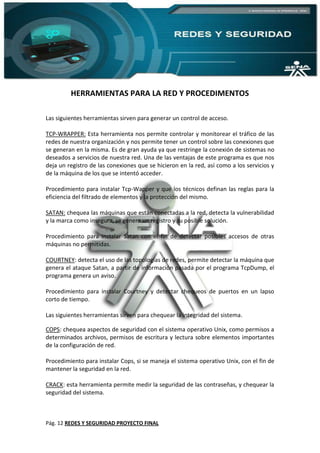 Pág. 12 REDES Y SEGURIDAD PROYECTO FINAL
HERRAMIENTAS PARA LA RED Y PROCEDIMENTOS
Las siguientes herramientas sirven para generar un control de acceso.
TCP-WRAPPER: Esta herramienta nos permite controlar y monitorear el tráfico de las
redes de nuestra organización y nos permite tener un control sobre las conexiones que
se generan en la misma. Es de gran ayuda ya que restringe la conexión de sistemas no
deseados a servicios de nuestra red. Una de las ventajas de este programa es que nos
deja un registro de las conexiones que se hicieron en la red, así como a los servicios y
de la máquina de los que se intentó acceder.
Procedimiento para instalar Tcp-Wapper y que los técnicos definan las reglas para la
eficiencia del filtrado de elementos y la protección del mismo.
SATAN: chequea las máquinas que están conectadas a la red, detecta la vulnerabilidad
y la marca como insegura, se genera un registro y su posible solución.
Procedimiento para instalar Satan con el fin de detectar posibles accesos de otras
máquinas no permitidas.
COURTNEY: detecta el uso de las topologías de redes, permite detectar la máquina que
genera el ataque Satan, a partir de información pasada por el programa TcpDump, el
programa genera un aviso.
Procedimiento para instalar Courtney y detectar chequeos de puertos en un lapso
corto de tiempo.
Las siguientes herramientas sirven para chequear la integridad del sistema.
COPS: chequea aspectos de seguridad con el sistema operativo Unix, como permisos a
determinados archivos, permisos de escritura y lectura sobre elementos importantes
de la configuración de red.
Procedimiento para instalar Cops, si se maneja el sistema operativo Unix, con el fin de
mantener la seguridad en la red.
CRACK: esta herramienta permite medir la seguridad de las contraseñas, y chequear la
seguridad del sistema.
 