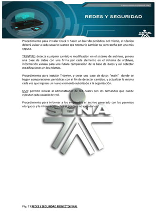 Pág. 13 REDES Y SEGURIDAD PROYECTO FINAL
Procedimiento para instalar Crack y hacer un barrido periódico del mismo, el técnico
deberá avisar a cada usuario cuando sea necesario cambiar su contraseña por una más
segura.
TRIPWIRE: detecta cualquier cambio o modificación en el sistema de archivos, genera
una base de datos con una firma por cada elemento en el sistema de archivos,
información valiosa para una futura comparación de la base de datos y así detectar
modificaciones en los mismos.
Procedimiento para instalar Tripwire, y crear una base de datos “main” donde se
hagan comparaciones periódicas con el fin de detectar cambios, y actualizar la misma
cada vez que ingrese un nuevo elemento autorizado a la organización.
OSH: permite indicar al administrador de red cuales son los comandos que puede
ejecutar cada usuario de red.
Procedimiento para informar a los empleados el archivo generado con los permisos
otorgados y la información sobre si puede o no ejecutarlos.
 
