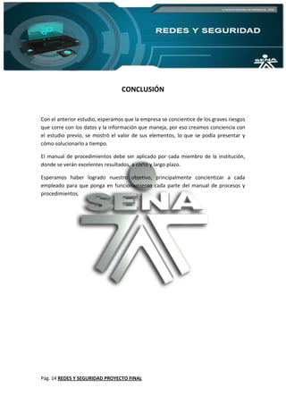 Pág. 14 REDES Y SEGURIDAD PROYECTO FINAL
CONCLUSIÓN
Con el anterior estudio, esperamos que la empresa se concientice de los graves riesgos
que corre con los datos y la información que maneja, por eso creamos conciencia con
el estudio previo, se mostró el valor de sus elementos, lo que se podía presentar y
cómo solucionarlo a tiempo.
El manual de procedimientos debe ser aplicado por cada miembro de la institución,
donde se verán excelentes resultados, a corto y largo plazo.
Esperamos haber logrado nuestro objetivo, principalmente concientizar a cada
empleado para que ponga en funcionamiento cada parte del manual de procesos y
procedimientos.
 
