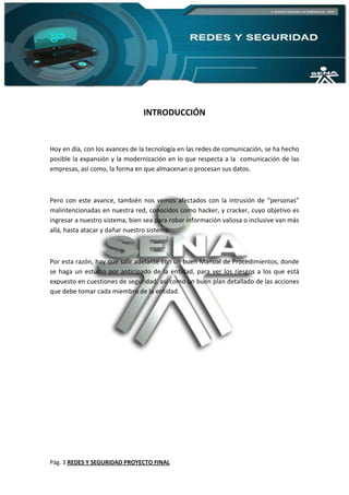 Pág. 3 REDES Y SEGURIDAD PROYECTO FINAL
INTRODUCCIÓN
Hoy en día, con los avances de la tecnología en las redes de comunicación, se ha hecho
posible la expansión y la modernización en lo que respecta a la comunicación de las
empresas, así como, la forma en que almacenan o procesan sus datos.
Pero con este avance, también nos vemos afectados con la intrusión de “personas”
malintencionadas en nuestra red, conocidos como hacker, y cracker, cuyo objetivo es
ingresar a nuestro sistema, bien sea para robar información valiosa o inclusive van más
allá, hasta atacar y dañar nuestro sistema.
Por esta razón, hay que salir adelante con un buen Manual de Procedimientos, donde
se haga un estudio por anticipado de la entidad, para ver los riesgos a los que está
expuesto en cuestiones de seguridad, así como un buen plan detallado de las acciones
que debe tomar cada miembro de la entidad.
 