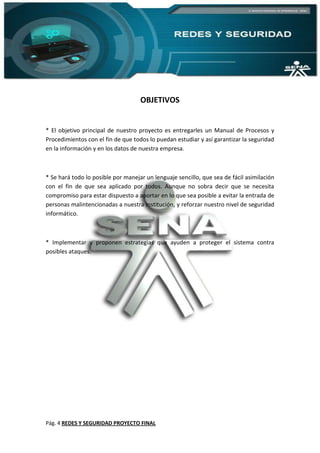 Pág. 4 REDES Y SEGURIDAD PROYECTO FINAL
OBJETIVOS
* El objetivo principal de nuestro proyecto es entregarles un Manual de Procesos y
Procedimientos con el fin de que todos lo puedan estudiar y así garantizar la seguridad
en la información y en los datos de nuestra empresa.
* Se hará todo lo posible por manejar un lenguaje sencillo, que sea de fácil asimilación
con el fin de que sea aplicado por todos. Aunque no sobra decir que se necesita
compromiso para estar dispuesto a aportar en lo que sea posible a evitar la entrada de
personas malintencionadas a nuestra institución, y reforzar nuestro nivel de seguridad
informático.
* Implementar y proponen estrategias que ayuden a proteger el sistema contra
posibles ataques.
 