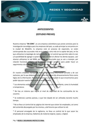Pág. 5 REDES Y SEGURIDAD PROYECTO FINAL
ANTECEDENTES
(ESTUDIO PREVIO)
Nuestra empresa “EN CORE”, es una empresa colombiana que presta servicios para la
investigación tecnológica para las empresas del país, su sede principal se encuentra en
la ciudad de Medellín, la empresa está en proceso de expansión, se están
construyendo dos sucursales más en la ciudad y otra más en la capital del país, en las
que utilizamos la topología de red en estrella, por el control que permite sobre la red,
y la posibilidad de agregar o quitar equipos a la red sin afectar los demás equipos; por
alcance utilizamos la red MAN, por lo de las sucursales que se van a manejar, por
relación funcional utilizaremos la relación cliente- servidor, para poder hacer un
seguimiento a la seguridad de la red a través de un servidor.
En nuestra empresa manejamos datos importantes, información privada y de uso
exclusivo, por lo que debemos cuidar tanto los lugares de almacenamiento físico como
lógico de la información. Por ello exponemos a continuación lo que encontramos para
poder ejecutar nuestro Manual de Procedimientos.
* Los elementos están expuestos a posibles daños por el ambiente, como la humedad
o temperatura.
* No hay un sistema que regule el nivel de seguridad de las contraseñas de los
usuarios.
* Se evidencias cuentas pasivas, o que han dejado de ser utilizadas durante mucho
tiempo.
* No se lleva un control de las páginas de internet que visitan los empleados, así como
del contenido descargado por los mismos, y del horario que utilizan la red.
* El personal encargado de la vigilancia, no lleva un control de lo que sacan los
empleados de la empresa, hablamos de material original, copias, o digital.
 