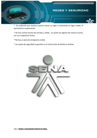 Pág. 6 REDES Y SEGURIDAD PROYECTO FINAL
* Se evidenció que muchos usuarios tienen su login y contraseña en lugar visible, lo
que facilita la suplantación.
* No hay control escrito de entrada y salida, no existe tal registro de manera escrita,
con sus respectivas firmas.
* No hay un plan de emergencia visible.
* Las copias de seguridad se guardan en el mismo sitio de donde se realizan.
 