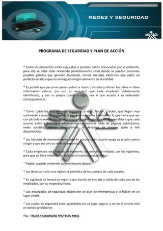 Pág. 7 REDES Y SEGURIDAD PROYECTO FINAL
PROGRAMA DE SEGURIDAD Y PLAN DE ACCIÓN
* Como los elementos están expuestos a posibles daños provocados por el ambiente,
para ello se debe estar revisando periódicamente sitios donde se puedan presentar
posibles goteras que generen humedad, revisar circuitos eléctricos que estén en
perfecto estado y que no arriesguen ningún elemento de la entidad.
* Es posible que personas ajenas entren a nuestro sistema y alteren los datos o roben
información valiosa, por eso es necesario que cada empleado debidamente
identificado, y con su propia cuenta y login, sea el que acceda a su ordenador
correspondiente.
* Como todos los días estamos expuestos a virus, hacker, cracker, que llegan muy
sutilmente a nuestra compañía, y son enormemente dañinos en lo que tiene que ver
con pérdida o revelación de información privada; por tal razón se establece que cada
usuario entre y descargue información institucional, nada de páginas publicitarias,
redes sociales, páginas pornográficas, ni descarga de correos spam o link
desconocidos.
* Los técnicos de mantenimiento velarán porque cada usuario tenga su propia cuenta
y login y que sea alto su nivel de seguridad.
* Cada empleado será vigilado al momento de salir de la entidad, por los vigilantes,
para que no lleve información o material institucional privado.
* Podrán acceder a internet solo en horario laboral.
* Los técnicos harán una vigilancia periódica de las cuentas de cada usuario.
* En vigilancia se llevará un registro por escrito de entrada y salida de cada uno de los
empleados, con su respectiva firma.
* Los encargados de seguridad elaborarán un plan de emergencias y lo fijarán en un
lugar visible.
* Las copias de seguridad serán guardadas en un lugar seguro, y no en el mismo sitio
en donde se elaboran.
 