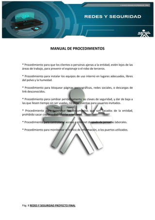 Pág. 8 REDES Y SEGURIDAD PROYECTO FINAL
MANUAL DE PROCEDIMIENTOS
* Procedimiento para que los clientes o personas ajenas a la entidad, estén lejos de las
áreas de trabajo, para prevenir el espionaje o el robo de terceros.
* Procedimiento para instalar los equipos de uso interno en lugares adecuados, libres
del polvo y la humedad.
* Procedimiento para bloquear páginas pornográficas, redes sociales, o descargas de
link desconocidos.
* Procedimiento para cambiar periódicamente las claves de seguridad, y dar de baja a
las que lleven tiempo sin ser usadas, no dejar cuentas para usuarios invitados.
* Procedimiento para supervisar los documentos que son sacados de la entidad,
prohibido sacar copias y distribuirlas a terceros.
* Procedimiento para controlar el acceso a internet después de jornadas laborales.
* Procedimiento para monitorear el tráfico de información, o los puertos utilizados.
 