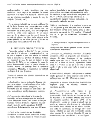 UNAD Universidad Nacional Abierta y a DistanciaProyecto Final TGS. Grupo:78 
4 
predeterminados y hasta repetitivos, que son 
realizados en su mayoría por maquinas, las cuales 
responden a las leyes de la física y la mecánica que 
son las principales postulados y teorías del nivel de 
relojería. (Moreno, 2007) 
Es un sistema industrial que presenta colaboración 
de la fuerza humana, una comparación que resulta 
más didáctica es la de este sistema con los 
mecanismos de un reloj Suizo, cada uno cumple una 
función y actúa como operador de un nuevo 
proceso, de la misma forma funciona el sistema de 
reciclaje de plástico en Alser, cada máquina actúa 
como operador de un nuevo proceso y la una no 
puede actuar sin la colaboración de la otra. 
II. MANUELITA AZUCAR Y ENERGIA 
“Manuelita Azúcar y Energía” Es una empresa 
con más de 150 años en el negocio del azúcar,Hoy 
en día el negocio es más que azúcar, la empresa 
tiene la capacidad de producir 75 millones de litros 
de bioetanol al año, lo que se traduce a una 
reducción del 74% en las emisiones de gases de 
efecto invernadero.El etanol se puede obtener de 
diversas plantas, sin embargo dada la naturaleza 
comercial de Manuelita, el bioetanol en su totalidad 
se obtiene de la caña de azúcar. 
Veamos el proceso para obtener Bioetanol con un 
poco más de detalle: 
1) Recolección e ingreso de la caña: Durante este 
proceso se recoge y corta la caña de azúcar de los 
grandes campos de siembra energéticos, se 
transporta hasta las instalaciones justo al lado de 
estos sembrados en grandes tractores y camiones. 
2) Fermentación: A través de la fermentación 
anaeróbica de la sacarosa presente en la caña de 
azúcar en solución acuosa, esta se lleva a cabo por 
bacterias como las levaduras, el proceso produce 
etanol y también grandes cantidades de CO2, 
generalmente la fermentación toma unas 48 horas. 
3) Purificación: A través de una destilación 
fraccionada se obtiene alcohol etílico con un 96% 
de pureza, durante este proceso la primera fracción 
debe ser desechada ya que contiene metanol. Para 
poder utilizar este etanol como combustible debe 
ser eliminada el agua hasta alcanzar una pureza del 
99.5% al 99.9%. Esto se logra a través de la 
deshidratación mediante tamices moleculares que 
capturan las moléculas de agua. 
3)Mezcla con Gasolina: A la mezcla se le agrega un 
2% de gasolina y está lista para salir de la fábrica. 
Este Bioetanol servirá como materia prima o aditivo 
para crear una mezcla de 92% gasolina y 8% etanol 
que es la que se comercializa actualmente en 
Colombia. 
A. Identificación de las funciones primarias de la 
empresa. 
1) Ingestión:Esta función primaria cuenta con tres 
subdivisiones importantes: 
Adquisición de fertilizantes e insumos: Los cultivos 
energéticos deben ser preparados con fertilizantes y 
sistemas de riego abundantes ya que requieren 
mucha agua para crecer. Luego se siembran los 
tallos de la caña de azúcar, regularmente duran 
entre 7 y 10 años ya que en la cosecha se cortan 
desde el tallo y este luego vuelve a crecer en una 
planta igual. 
Contratación de personal: En la cosecha se contrata 
mucho personal de forma temporal para cortar la 
caña que tarda entre 11 y 17 meses en crecer. 
Maquinaria y equipos: Los procesos de recolección 
requieren apoyo de tractores, camiones y 
maquinaria pesada. 
2) Procesamiento:La caña ingresa a las 
instalaciones y empiezan los procesos de 
fermentación, donde la caña se fermenta gracias a 
las bacterias y las levaduras. Durante este proceso 
se producen desechos de gases CO2. En la 
Purificación, donde se obtiene el etanol puro es 
donde se producen más desechos, la destilación 
fraccionada arroja metanol en su primera fracción, 
este debe ser desechado, sin embargo sirve como 
insumo industrial así que este componente alimenta 
otros sistemas de la empresa Manuelita. El agua es 
entonces evaporada para obtener el bioetanol puro. 
 