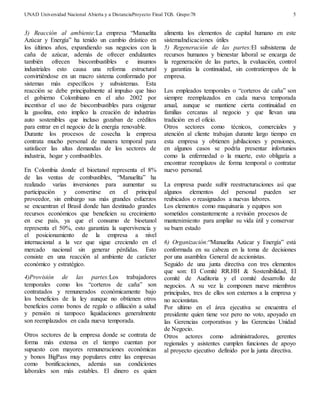 UNAD Universidad Nacional Abierta y a DistanciaProyecto Final TGS. Grupo:78 
5 
3) Reacción al ambiente:La empresa “Manuelita 
Azúcar y Energía” ha tenido un cambio drástico en 
los últimos años, expandiendo sus negocios con la 
caña de azúcar, además de ofrecer endulzantes 
también ofrecen biocombustibles e insumos 
industriales esto causa una reforma estructural 
convirtiéndose en un macro sistema conformado por 
sistemas más específicos y subsistemas. Esta 
reacción se debe principalmente al impulso que hiso 
el gobierno Colombiano en el año 2002 por 
incentivar el uso de biocombustibles para oxigenar 
la gasolina, esto implico la creación de industrias 
auto sostenibles que incluso gozaban de créditos 
para entrar en el negocio de la energía renovable. 
Durante los procesos de cosecha la empresa 
contrata mucho personal de manera temporal para 
satisfacer las altas demandas de los sectores de 
industria, hogar y combustibles. 
En Colombia donde el bioetanol representa el 8% 
de las ventas de combustibles, “Manuelita” ha 
realizado varias inversiones para aumentar su 
participación y convertirse en el principal 
proveedor, sin embargo sus más grandes esfuerzos 
se encuentran el Brasil donde han destinado grandes 
recursos económicos que beneficien su crecimiento 
en ese país, ya que el consumo de bioetanol 
representa el 50%, esto garantiza la supervivencia y 
el posicionamiento de la empresa a nivel 
internacional a la vez que sigue creciendo en el 
mercado nacional sin generar pérdidas. Esto 
consiste en una reacción al ambiente de carácter 
económico y estratégico. 
4)Provisión de las partes:Los trabajadores 
temporales como los “corteros de caña” son 
contratados y remunerados económicamente bajo 
los beneficios de la ley aunque no obtienen otros 
beneficios como bonos de regalo o afiliación a salud 
y pensión ni tampoco liquidaciones generalmente 
son reemplazados en cada nueva temporada. 
Otros sectores de la empresa donde se contrata de 
forma más extensa en el tiempo cuentan por 
supuesto con mayores remuneraciones económicas 
y bonos BigPass muy populares entre las empresas 
como bonificaciones, además sus condiciones 
laborales son más estables. El dinero es quien 
alimenta los elementos de capital humano en este 
sistemaIndicaciones útiles 
5) Regeneración de las partes:El subsistema de 
recursos humanos y bienestar laboral se encarga de 
la regeneración de las partes, la evaluación, control 
y garantiza la continuidad, sin contratiempos de la 
empresa. 
Los empleados temporales o “corteros de caña” son 
siempre reemplazados en cada nueva temporada 
anual, aunque se mantiene cierta continuidad en 
familias cercanas al negocio y que llevan una 
tradición en el oficio. 
Otros sectores como técnicos, comerciales y 
atención al cliente trabajan durante largo tiempo en 
esta empresa y obtienen jubilaciones y pensiones, 
en algunos casos se podría presentar infortunios 
como la enfermedad o la muerte, esto obligaría a 
encontrar reemplazos de forma temporal o contratar 
nuevo personal. 
La empresa puede sufrir reestructuraciones así que 
algunos elementos del personal pueden ser 
reubicados o reasignados a nuevas labores. 
Los elementos como maquinaria y equipos son 
sometidos constantemente a revisión procesos de 
mantenimiento para ampliar su vida útil y conservar 
su buen estado 
6) Organización:“Manuelita Azúcar y Energía” está 
conformada en su cabeza en la toma de decisiones 
por una asamblea General de accionistas. 
Seguido de una junta directiva con tres elementos 
que son: El Comité RR.HH & Sostenibilidad, El 
comité de Auditoria y el comité desarrollo de 
negocios. A su vez la componen nueve miembros 
principales, tres de ellos son externos a la empresa y 
no accionistas. 
Por ultimo en el área ejecutiva se encuentra el 
presidente quien tiene voz pero no voto, apoyado en 
las Gerencias corporativas y las Gerencias Unidad 
de Negocio. 
Otros actores como administradores, gerentes 
regionales y asistentes cumplen funciones de apoyo 
al proyecto ejecutivo definido por la junta directiva. 
 