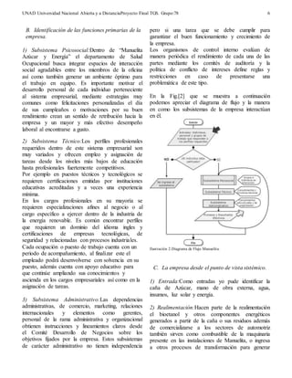 UNAD Universidad Nacional Abierta y a DistanciaProyecto Final TGS. Grupo:78 
6 
B. Identificación de las funciones primarias de la 
empresa. 
1) Subsistema Psicosocial:Dentro de “Manuelita 
Azúcar y Energía” el departamento de Salud 
Ocupacional busca integrar espacios de interacción 
social agradables entre los miembros de la oficina 
así como también generar un ambiente óptimo para 
el trabajo en equipo. Es importante motivar el 
desarrollo personal de cada individuo perteneciente 
al sistema empresarial, mediante estrategias muy 
comunes como felicitaciones personalizadas el día 
de sus cumpleaños o motivaciones por su buen 
rendimiento crean un sentido de retribución hacia la 
empresa y un mayor y más efectivo desempeño 
laboral al encontrarse a gusto. 
2) Subsistema Técnico:Los perfiles profesionales 
requeridos dentro de este sistema empresarial son 
muy variados y ofrecen empleo y asignación de 
tareas desde los niveles más bajos de educación 
hasta profesionales fuertemente competitivos. 
Por ejemplo en puestos técnicos y tecnológicos se 
requieren certificaciones emitidas por instituciones 
educativas acreditadas y a veces una experiencia 
mínima. 
En los cargos profesionales en su mayoría se 
requieren especializaciones afines al negocio o al 
cargo específico a ejercer dentro de la industria de 
la energía renovable. Es común encontrar perfiles 
que requieren un dominio del idioma ingles y 
certificaciones de empresas tecnológicas, de 
seguridad y relacionadas con procesos industriales. 
Cada ocupación o puesto de trabajo cuenta con un 
periodo de acompañamiento, al finalizar este el 
empleado podrá desenvolverse con solvencia en su 
puesto, además cuenta con apoyo educativo para 
que continúe ampliando sus conocimientos y 
ascienda en los cargos empresariales así como en la 
asignación de tareas. 
3) Subsistema Administrativo:Las dependencias 
administrativas, de comercio, marketing, relaciones 
internacionales y elementos como gerentes, 
personal de la rama administrativa y organizacional 
obtienen instrucciones y lineamientos claros desde 
el Comité Desarrollo de Negocios sobre los 
objetivos fijados por la empresa. Estos subsistemas 
de carácter administrativo no tienen independencia 
pero si una tarea que se debe cumplir para 
garantizar el buen funcionamiento y crecimiento de 
la empresa. 
Los organismos de control interno evalúan de 
manera periódica el rendimiento de cada una de las 
partes mediante los comités de auditoría y la 
política de conflicto de intereses define reglas y 
restricciones en caso de presentarse una 
problemática de este tipo. 
En la Fig.[2] que se muestra a continuación 
podemos apreciar el diagrama de flujo y la manera 
en como los subsistemas de la empresa interactúan 
en él. 
Ilust ración 2.Diagrama de Flujo Manuelita. 
C. La empresa desde el punto de vista sistémico. 
1) Entrada:Como entradas yo pude identificar la 
caña de Azúcar, mano de obra externa, agua, 
insumos, luz solar y energía. 
2) Realimentación:Hacen parte de la realimentación 
el bioetanol y otros componentes energéticos 
generados a partir de la caña o sus residuos además 
de comercializarse a los sectores de automotriz 
también sirven como combustible de la maquinaria 
presente en las instalaciones de Manuelita, o ingresa 
a otros procesos de transformación para generar 
 