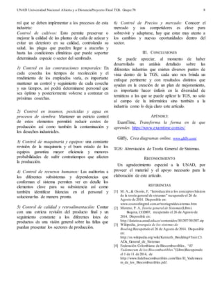 UNAD Universidad Nacional Abierta y a DistanciaProyecto Final TGS. Grupo:78 
8 
rol que se deben implementar a los procesos de esta 
industria: 
Control de cultivos: Esto permite preservar o 
mejorar la calidad de las plantas de caña de azúcar y 
evitar un deterioro en su calidad, controlando su 
salud, las plagas que pueden llegar a atacarlas y 
hasta las condiciones climáticas que puede soportar 
determinada especie o sector del sembrado. 
1) Control en las contrataciones temporales: En 
cada cosecha los tiempos de recolección y el 
rendimiento de los empleados varía, es importante 
mantener un control y seguimiento de cada cosecha 
y sus tiempos, así podrá determinarse personal que 
sea óptimo y posteriormente volverse a contratar en 
próximas cosechas. 
2) Control en insumos, pesticidas y agua en 
procesos de siembra: Mantener un estricto control 
de estos elementos permitirá reducir costos de 
producción así como también la contaminación y 
los desechos industriales. 
3) Control de maquinaria y equipos: una constante 
revisión de la maquinaria y el buen estado de los 
equipos garantiza mayor eficiencia y menores 
probabilidades de sufrir contratiempos que afecten 
la producción. 
4) Control de recursos humanos: Las auditorías a 
los diferentes subsistemas y dependencias que 
conforman el sistema permiten ver en detalle los 
elementos clave para su subsistencia así como 
también identificar falencias en el personal y 
solucionarlas de manera pronta. 
5) Control de calidad y retroalimentación: Contar 
con una estricta revisión del producto final y un 
seguimiento constante a los diferentes lotes de 
productos da una visión general sobre las fallas que 
puedan presentar los sectores de producción. 
6) Control de Precios y mercado: Conocer el 
mercado y sus competidores es clave para 
sobrevivir y adaptarse, hay que estar muy atento a 
los cambios y nuevas oportunidades dentro del 
sector. 
III. CONCLUSIONES 
Se puede apreciar, al momento de haber 
desarrollado un análisis detallado sobre las 
diferentes industrias que existen diversos puntos de 
vista dentro de la TGS, cada uno nos brinda un 
enfoque pertinente y con resultados distintos que 
ayudan en la creación de un plan de mejoramiento, 
es importante hacer énfasis en la diversidad de 
temáticas a las que se puede aplicar la TGS, no solo 
al campo de la informática sino también a la 
industria como lo deja claro este artículo. 
APÉNDICE 
ExamTime, Transforma la forma en la que 
aprendes. https://www.examtime.com/es/ 
Gliffy, Crea diagramas online. www.gliffy.com/ 
TGS: Abreviación de Teoría General de Sistemas. 
RECONOCIMIENTO 
Un agradecimiento especial a la UNAD, por 
proveer el material y el apoyo necesario para la 
elaboración de este artículo. 
REFERENCIAS 
[1] M. A., & Osorio, F, “Introducción a los conceptos básicos 
de la teoría general de sistemas” recuperado el 26 de 
Agosto de 2014. Disponible en: 
www.counselingred.com.ar/teoriagraldesistemas.htm 
[2] Moreno, P. A, Teoria general de Sistemas(Libro). 
Bogota, CO2007, recuperado el 26 de Agosto de 
2014. Disponible en: 
http://datateca.unad.edu.co/contenidos/301307/301307.zip 
[3] Wikipedia, jerarquía de los sistemas de 
Bouling.Recuperado el 26 de Agosto de 2014. Disponible 
en: 
http://es.wikipedia.org/wiki/Kenneth_Boulding#Teor.C3. 
ADa_General_de_Sistemas 
[4] Federación Colombiana de Biocombustibles , “El 
Vademecum de los Biocombustibles.”(Libro)Recuperado 
el 1 de 11 de 2014, de 
http://www.fedebiocombustibles.com/files/El_Vademecu 
m_de_los_Biocombustibles.pdf. 
 