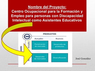 Nombre del Proyecto:
Centro Ocupacional para la Formación y
Empleo para personas con Discapacidad
Intelectual como Asistentes Educativos
José González
 