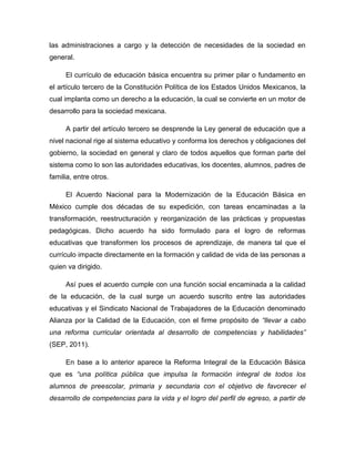 las administraciones a cargo y la detección de necesidades de la sociedad en
general.

     El currículo de educación básica encuentra su primer pilar o fundamento en
el artículo tercero de la Constitución Política de los Estados Unidos Mexicanos, la
cual implanta como un derecho a la educación, la cual se convierte en un motor de
desarrollo para la sociedad mexicana.

     A partir del artículo tercero se desprende la Ley general de educación que a
nivel nacional rige al sistema educativo y conforma los derechos y obligaciones del
gobierno, la sociedad en general y claro de todos aquellos que forman parte del
sistema como lo son las autoridades educativas, los docentes, alumnos, padres de
familia, entre otros.

     El Acuerdo Nacional para la Modernización de la Educación Básica en
México cumple dos décadas de su expedición, con tareas encaminadas a la
transformación, reestructuración y reorganización de las prácticas y propuestas
pedagógicas. Dicho acuerdo ha sido formulado para el logro de reformas
educativas que transformen los procesos de aprendizaje, de manera tal que el
currículo impacte directamente en la formación y calidad de vida de las personas a
quien va dirigido.

     Así pues el acuerdo cumple con una función social encaminada a la calidad
de la educación, de la cual surge un acuerdo suscrito entre las autoridades
educativas y el Sindicato Nacional de Trabajadores de la Educación denominado
Alianza por la Calidad de la Educación, con el firme propósito de “llevar a cabo
una reforma curricular orientada al desarrollo de competencias y habilidades”
(SEP, 2011).

     En base a lo anterior aparece la Reforma Integral de la Educación Básica
que es “una política pública que impulsa la formación integral de todos los
alumnos de preescolar, primaria y secundaria con el objetivo de favorecer el
desarrollo de competencias para la vida y el logro del perfil de egreso, a partir de
 