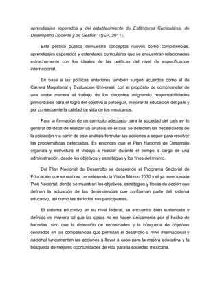 aprendizajes esperados y del establecimiento de Estándares Curriculares, de
Desempeño Docente y de Gestión” (SEP, 2011).

     Esta política pública demuestra conceptos nuevos como competencias,
aprendizajes esperados y estandares curriculares que se encuentran relacionados
estrechamente con los ideales de las políticas del nivel de especificacion
internacional.

     En base a las políticas anteriores también surgen acuerdos como el de
Carrera Magisterial y Evaluación Universal, con el propósito de comprometer de
una mejor manera el trabajo de los docentes asignando responsabilidades
primordiales para el logro del objetivo a perseguir, mejorar la educación del país y
por consecuente la calidad de vida de los mexicanos.

     Para la formación de un currículo adecuado para la sociedad del país en lo
general de debe de realizar un análisis en el cual se detecten las necesidades de
la población y a partir de este análisis formular las acciones a seguir para resolver
las problemáticas detectadas. Es entonces que el Plan Nacional de Desarrollo
organiza y estructura el trabajo a realizar durante el tiempo a cargo de una
administración, desde los objetivos y estrategias y los fines del mismo.

     Del Plan Nacional de Desarrollo se desprende el Programa Sectorial de
Educación que se elabora considerando la Visión México 2030 y el ya mencionado
Plan Nacional, donde se muestran los objetivos, estrategias y líneas de acción que
definen la actuación de las dependencias que conforman parte del sistema
educativo, así como las de todos sus participantes.

     El sistema educativo en su nivel federal, se encuentra bien sustentado y
definido de manera tal que las cosas no se hacen únicamente por el hecho de
hacerlas, sino que la detección de necesidades y la búsqueda de objetivos
centrados en las competencias que permitan el desarrollo a nivel internacional y
nacional fundamenten las acciones a llevar a cabo para la mejora educativa y la
búsqueda de mejores oportunidades de vida para la sociedad mexicana.
 