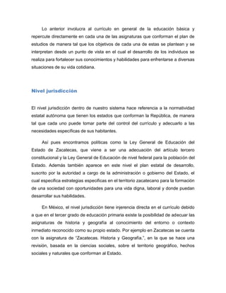 Lo anterior involucra al currículo en general de la educación básica y
repercute directamente en cada una de las asignaturas que conforman el plan de
estudios de manera tal que los objetivos de cada una de estas se plantean y se
interpretan desde un punto de vista en el cual el desarrollo de los individuos se
realiza para fortalecer sus conocimientos y habilidades para enfrentarse a diversas
situaciones de su vida cotidiana.




Nivel jurisdicción


El nivel jurisdicción dentro de nuestro sistema hace referencia a la normatividad
estatal autónoma que tienen los estados que conforman la República, de manera
tal que cada uno puede tomar parte del control del currículo y adecuarlo a las
necesidades específicas de sus habitantes.

     Así pues encontramos políticas como la Ley General de Educación del
Estado de Zacatecas, que viene a ser una adecuación del artículo tercero
constitucional y la Ley General de Educación de nivel federal para la población del
Estado. Además también aparece en este nivel el plan estatal de desarrollo,
suscrito por la autoridad a cargo de la administración o gobierno del Estado, el
cual especifica estrategias especificas en el territorio zacatecano para la formación
de una sociedad con oportunidades para una vida digna, laboral y donde puedan
desarrollar sus habilidades.

     En México, el nivel jurisdicción tiene injerencia directa en el currículo debido
a que en el tercer grado de educación primaria existe la posibilidad de adecuar las
asignaturas de historia y geografía al conocimiento del entorno o contexto
inmediato reconocido como su propio estado. Por ejemplo en Zacatecas se cuenta
con la asignatura de “Zacatecas. Historia y Geografía.”, en la que se hace una
revisión, basada en la ciencias sociales, sobre el territorio geográfico, hechos
sociales y naturales que conforman al Estado.
 
