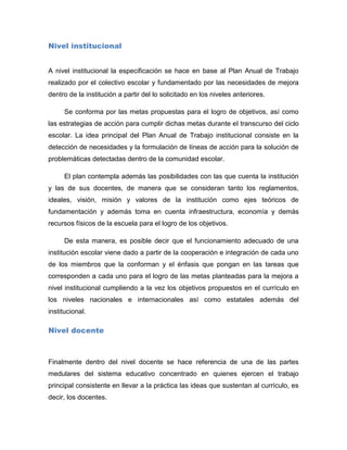 Nivel institucional


A nivel institucional la especificación se hace en base al Plan Anual de Trabajo
realizado por el colectivo escolar y fundamentado por las necesidades de mejora
dentro de la institución a partir del lo solicitado en los niveles anteriores.

     Se conforma por las metas propuestas para el logro de objetivos, así como
las estrategias de acción para cumplir dichas metas durante el transcurso del ciclo
escolar. La idea principal del Plan Anual de Trabajo institucional consiste en la
detección de necesidades y la formulación de líneas de acción para la solución de
problemáticas detectadas dentro de la comunidad escolar.

     El plan contempla además las posibilidades con las que cuenta la institución
y las de sus docentes, de manera que se consideran tanto los reglamentos,
ideales, visión, misión y valores de la institución como ejes teóricos de
fundamentación y además toma en cuenta infraestructura, economía y demás
recursos físicos de la escuela para el logro de los objetivos.

     De esta manera, es posible decir que el funcionamiento adecuado de una
institución escolar viene dado a partir de la cooperación e integración de cada uno
de los miembros que la conforman y el énfasis que pongan en las tareas que
corresponden a cada uno para el logro de las metas planteadas para la mejora a
nivel institucional cumpliendo a la vez los objetivos propuestos en el currículo en
los niveles nacionales e internacionales así como estatales además del
institucional.

Nivel docente



Finalmente dentro del nivel docente se hace referencia de una de las partes
medulares del sistema educativo concentrado en quienes ejercen el trabajo
principal consistente en llevar a la práctica las ideas que sustentan al currículo, es
decir, los docentes.
 