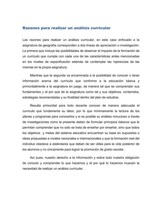 Razones para realizar un análisis curricular


Las razones para realizar un análisis curricular, en este caso enfocado a la
asignatura de geografía corresponden a dos líneas de apreciación o investigación.
La primera que incluye las posibilidades de observar el impacto de la formación de
un currículo que cumpla con cada una de las características antes mencionadas
en los niveles de especificación además de contemplar las injerencias de las
mismas en la propia asignatura.

     Mientras que la segunda va encaminada a la posibilidad de conocer o tener
información acerca del currículo que conforma a la educación básica y
primordialmente a la asignatura en juego, de manera tal que se comprendan sus
fundamentos y el por qué de la asignatura como tal y sus objetivos, contenidos,
estrategias recomendadas y su finalidad dentro del plan de estudios.

     Resulta primordial para todo docente conocer de manera adecuada el
currículo que fundamenta su labor, por lo que mínimamente la lectura de los
planes y programas para conocerlos y si es posible su análisis minucioso a través
de investigaciones como la presente deben de formular principios básicos que le
permitan comprender que no solo se trata de enseñar por enseñar, sino que todos
los objetivos y metas del sistema educativo encuentran su base en supuestos o
ideas propuestas a niveles nacionales e internacionales y que la formación real del
individuo obedece a estándares que deben de ser útiles para la vida posterior de
los alumnos y no únicamente para lograr la promoción de grado escolar.

     Así pues, nuestro derecho a la información y sobre todo nuestra obligación
de conocer y comprender lo que hacemos y el por qué lo hacemos mueven la
necesidad de realizar un análisis curricular.
 