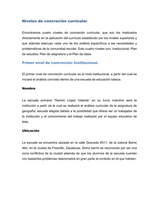 Niveles de concreción curricular


Encontramos cuatro niveles de concreción curricular, que son los implicados
directamente en la aplicación del currículo establecido por los niveles superiores y
que además adecuan cada uno de los análisis específicos a las necesidades y
problemáticas de la comunidad escolar. Esto cuatro niveles son: Institucional, Plan
de estudios, Plan de asignatura y el Plan de clase.

Primer nivel de concreción: Institucional.


El primer nivel de concreción curricular es el nivel institucional, a partir del cual se
iniciará el análisis concreto dentro de una escuela de educación básica.

Nombre


La escuela primaria “Ramón López Velarde” en su turno matutino será la
institución a partir de la cual se realizará el análisis curricular de la asignatura de
geografía, escuela elegida debido a la posibilidad que ofrece ser un trabajador de
la institución y el conocimiento del trabajo realizado por el equipo educativo de
ésta.

Ubicación


La escuela se encuentra ubicada en la calle Quevedo #311, de la colonia Barrio
Alto, en la ciudad de Fresnillo, Zacatecas. Dicho barrio es reconocido por ser una
zona conflictiva de la ciudad además de que los alumnos de la escuela cuentan
con bastantes problemas relacionados en gran parte al contexto en el que habitan.
 