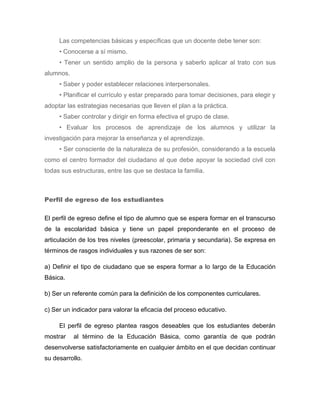 Las competencias básicas y específicas que un docente debe tener son:
     • Conocerse a sí mismo.
     • Tener un sentido amplio de la persona y saberlo aplicar al trato con sus
alumnos.
     • Saber y poder establecer relaciones interpersonales.
     • Planificar el currículo y estar preparado para tomar decisiones, para elegir y
adoptar las estrategias necesarias que lleven el plan a la práctica.
     • Saber controlar y dirigir en forma efectiva el grupo de clase.
     • Evaluar los procesos de aprendizaje de los alumnos y utilizar la
investigación para mejorar la enseñanza y el aprendizaje.
     • Ser consciente de la naturaleza de su profesión, considerando a la escuela
como el centro formador del ciudadano al que debe apoyar la sociedad civil con
todas sus estructuras, entre las que se destaca la familia.



Perfil de egreso de los estudiantes

El perfil de egreso define el tipo de alumno que se espera formar en el transcurso
de la escolaridad básica y tiene un papel preponderante en el proceso de
articulación de los tres niveles (preescolar, primaria y secundaria). Se expresa en
términos de rasgos individuales y sus razones de ser son:

a) Definir el tipo de ciudadano que se espera formar a lo largo de la Educación
Básica.

b) Ser un referente común para la definición de los componentes curriculares.

c) Ser un indicador para valorar la eficacia del proceso educativo.

     El perfil de egreso plantea rasgos deseables que los estudiantes deberán
mostrar    al término de la Educación Básica, como garantía de que podrán
desenvolverse satisfactoriamente en cualquier ámbito en el que decidan continuar
su desarrollo.
 