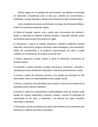 Dichos rasgos son el resultado de una formación que destaca la necesidad
de desarrollar competencias para la vida que, además de conocimientos y
habilidades, incluyen actitudes y valores para enfrentar con éxito diversas tareas.

     Como resultado del proceso de formación a lo largo de la Educación Básica,
el alumno mostrará los siguientes rasgos.

a) Utiliza el lenguaje materno, oral y escrito para comunicarse con claridad y
fluidez, e interactuar en distintos contextos sociales y culturales; además, posee
herramientas básicas para comunicarse en inglés.

b) Argumenta y razona al analizar situaciones, identifica problemas, formula
preguntas, emite juicios, propone soluciones, aplica estrategias y toma decisiones.
Valora los razonamientos y la evidencia proporcionados por otros y puede
modificar, en consecuencia, los propios puntos de vista.

c) Busca, selecciona, analiza, evalúa y utiliza la información proveniente de
diversas fuentes.

d) Interpreta y explica procesos sociales, económicos, financieros, culturales y
naturales para tomar decisiones individuales o colectivas que favorezcan a todos.

e) Conoce y ejerce los derechos humanos y los valores que favorecen la vida
democrática; actúa con responsabilidad social y apego a la ley.

f) Asume y practica la interculturalidad como riqueza y forma de convivencia en la
diversidad social, cultural y lingüística.

g) Conoce y valora sus características y potencialidades como ser humano; sabe
trabajar de manera colaborativa; reconoce, respeta y aprecia la diversidad de
capacidades en los otros, y emprende y se esfuerza por lograr proyectos
personales o colectivos.

h) Promueve y asume el cuidado de la salud y del ambiente como condiciones que
favorecen un estilo de vida activo y saludable.
 