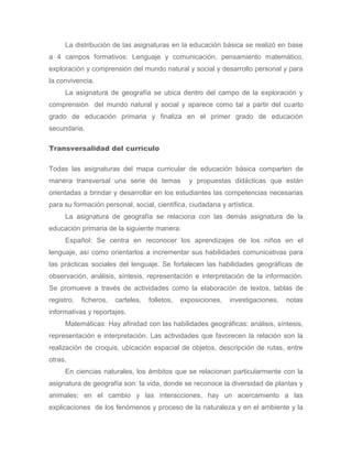 La distribución de las asignaturas en la educación básica se realizó en base
a 4 campos formativos: Lenguaje y comunicación, pensamiento matemático,
exploración y comprensión del mundo natural y social y desarrollo personal y para
la convivencia.
     La asignatura de geografía se ubica dentro del campo de la exploración y
comprensión del mundo natural y social y aparece como tal a partir del cuarto
grado de educación primaria y finaliza en el primer grado de educación
secundaria.

Transversalidad del currículo

Todas las asignaturas del mapa curricular de educación básica comparten de
manera transversal una serie de temas             y propuestas didácticas que están
orientadas a brindar y desarrollar en los estudiantes las competencias necesarias
para su formación personal, social, científica, ciudadana y artística.
     La asignatura de geografía se relaciona con las demás asignatura de la
educación primaria de la siguiente manera:
     Español: Se centra en reconocer los aprendizajes de los niños en el
lenguaje, así como orientarlos a incrementar sus habilidades comunicativas para
las prácticas sociales del lenguaje. Se fortalecen las habilidades geográficas de
observación, análisis, síntesis, representación e interpretación de la información.
Se promueve a través de actividades como la elaboración de textos, tablas de
registro,   ficheros,   carteles,   folletos,   exposiciones,   investigaciones,   notas
informativas y reportajes.
     Matemáticas: Hay afinidad con las habilidades geográficas: análisis, síntesis,
representación e interpretación. Las actividades que favorecen la relación son la
realización de croquis, ubicación espacial de objetos, descripción de rutas, entre
otras.
     En ciencias naturales, los ámbitos que se relacionan particularmente con la
asignatura de geografía son: la vida, donde se reconoce la diversidad de plantas y
animales; en el cambio y las interacciones, hay un acercamiento a las
explicaciones de los fenómenos y proceso de la naturaleza y en el ambiente y la
 