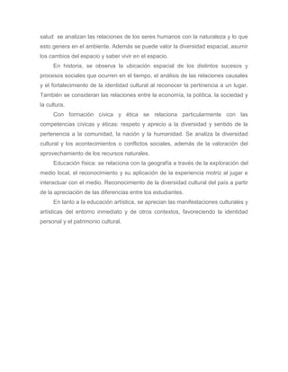salud se analizan las relaciones de los seres humanos con la naturaleza y lo que
esto genera en el ambiente. Además se puede valor la diversidad espacial, asumir
los cambios del espacio y saber vivir en el espacio.
     En historia, se observa la ubicación espacial de los distintos sucesos y
procesos sociales que ocurren en el tiempo, el análisis de las relaciones causales
y el fortalecimiento de la identidad cultural al reconocer la pertinencia a un lugar.
También se consideran las relaciones entre la economía, la política, la sociedad y
la cultura.
     Con formación cívica y ética se relaciona particularmente con las
competencias cívicas y éticas: respeto y aprecio a la diversidad y sentido de la
pertenencia a la comunidad, la nación y la humanidad. Se analiza la diversidad
cultural y los acontecimientos o conflictos sociales, además de la valoración del
aprovechamiento de los recursos naturales.
     Educación física: se relaciona con la geografía a través de la exploración del
medio local, el reconocimiento y su aplicación de la experiencia motriz al jugar e
interactuar con el medio. Reconocimiento de la diversidad cultural del país a partir
de la apreciación de las diferencias entre los estudiantes.
     En tanto a la educación artística, se aprecian las manifestaciones culturales y
artísticas del entorno inmediato y de otros contextos, favoreciendo la identidad
personal y el patrimonio cultural.
 