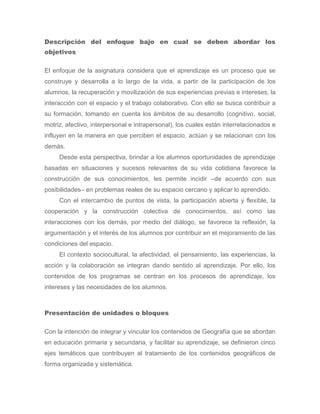 Descripción del enfoque bajo en cual se deben abordar los
objetivos

El enfoque de la asignatura considera que el aprendizaje es un proceso que se
construye y desarrolla a lo largo de la vida, a partir de la participación de los
alumnos, la recuperación y movilización de sus experiencias previas e intereses, la
interacción con el espacio y el trabajo colaborativo. Con ello se busca contribuir a
su formación, tomando en cuenta los ámbitos de su desarrollo (cognitivo, social,
motriz, afectivo, interpersonal e intrapersonal), los cuales están interrelacionados e
influyen en la manera en que perciben el espacio, actúan y se relacionan con los
demás.
     Desde esta perspectiva, brindar a los alumnos oportunidades de aprendizaje
basadas en situaciones y sucesos relevantes de su vida cotidiana favorece la
construcción de sus conocimientos, les permite incidir –de acuerdo con sus
posibilidades– en problemas reales de su espacio cercano y aplicar lo aprendido.
     Con el intercambio de puntos de vista, la participación abierta y flexible, la
cooperación y la construcción colectiva de conocimientos, así como las
interacciones con los demás, por medio del diálogo, se favorece la reflexión, la
argumentación y el interés de los alumnos por contribuir en el mejoramiento de las
condiciones del espacio.
     El contexto sociocultural, la afectividad, el pensamiento, las experiencias, la
acción y la colaboración se integran dando sentido al aprendizaje. Por ello, los
contenidos de los programas se centran en los procesos de aprendizaje, los
intereses y las necesidades de los alumnos.



Presentación de unidades o bloques

Con la intención de integrar y vincular los contenidos de Geografía que se abordan
en educación primaria y secundaria, y facilitar su aprendizaje, se definieron cinco
ejes temáticos que contribuyen al tratamiento de los contenidos geográficos de
forma organizada y sistemática.
 