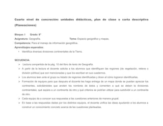 Cuarto nivel de concreción: unidades didácticas, plan de clase o carta descriptiva

(Planeaciones)


Bloque: I     Grado: 6°
Asignatura: Geografía.                              Tema: Espacio geográfico y mapas.
Competencia: Para el manejo de información geográfica.
Aprendizajes esperados:
   •   Identifica diversas divisiones continentales de la Tierra.


SECUENCIA:
    Lectura compartida de la pág. 10 del libro de texto de Geografía.
    A partir de la lectura el docente solicita a los alumnos que identifiquen las regiones (de vegetación, relieve o
       división política) que son mencionadas y que los escriban en sus cuadernos.
    Los alumnos leen ante el grupo su listado de regiones identificadas y dicen el cómo lograron identificarlas.
    Formación de equipos para que después el docente les haga entrega de un mapa donde se puedan apreciar los
       continentes, solicitándoles que anoten los nombres de éstos y comenten a qué se deben la divisiones
       continentales, qué separa a un continente de otro y qué criterios se podrían utilizar para subdividir a un continente
       de otro.
    Cada equipo da a conocer sus respuestas a las cuestiones anteriores de manera grupal.
    En base a las respuestas dadas por los distintos equipos, el docente unifica las ideas ayudando a los alumnos a
       construir un conocimiento concreto acerca de las cuestiones planteadas.
 
