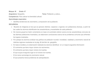 Bloque: III    Grado: 6°
Asignatura: Geografía.                              Tema: Población y cultura. .
Competencia: Para valorar la diversidad cultural.
Aprendizajes esperados:
   •   Identifica tendencias de crecimiento y composición de la población.
SECUENCIA:
    Muestra de imágenes en las que se aprecien distintos espacios o regiones con poblaciones diversas, a partir de
       las cuales los alumnos identificarán las características y necesidades de cada población.
    De manera grupal se harán comentarios en base a la actividad anterior acerca de las características comunes de
       las distintas poblaciones mostradas y se elaboraran conclusiones acerca de los problemas comunes que enfrentan
       los lugares mostrados.
    Por parejas los alumnos analizan las graficas de población mundial, mortalidad, natalidad y crecimiento natural de
       distintas regiones mostradas en la pág. 80 del libro de geografía.
    En base al análisis y la observación realizada los alumnos identifican en un mapa la siguiente información:
   -   El continente que tiene mayor número de nacimientos.
   -   El continente que tiene mayor número de muertes.
   -   El que ocupa el segundo lugar en el número de muertes.
   -   El de menor porcentaje de crecimiento natural.
   -   El que presenta menos problemas de sobrepoblación.
 