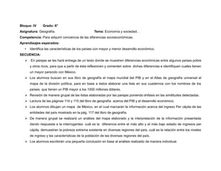 Bloque: IV      Grado: 6°
Asignatura: Geografía.                             Tema: Economía y sociedad. .
Competencia: Para adquirir conciencia de las diferencias socioeconómicas.
Aprendizajes esperados:
   •   Identifica las características de los países con mayor y menor desarrollo económico.
SECUENCIA:
    En parejas se les hará entrega de un texto donde se muestren diferencias económicas entre algunos países pobre
       y otros ricos, para que a partir de ésta reflexionen y comenten sobre dichas diferencias e identifiquen cuales tienen
       un mayor parecido con México.
    Los alumnos buscan en sus libro de geografía el mapa mundial del PIB y en el Atlas de geografía universal el
       mapa de la división política, para en base a éstos elaborar una lista en sus cuadernos con los nombres de los
       países que tienen un PIB mayor a los 1000 millones dólares.
    Revisión de manera grupal de las listas elaboradas por las parejas poniendo énfasis en las similitudes detectadas.
    Lectura de las páginas 114 y 115 del libro de geografía acerca del PIB y el desarrollo económico.
    Los alumnos dibujan un mapa de México, en el cual marcarán la información acerca del ingreso Per cápita de las
       entidades del país mostrado en la pág. 117 del libro de geografía.
    De manera grupal se realizará un análisis del mapa elaborado y la interpretación de la información presentada
       dando respuesta a la interrogantes: cuál es la diferencia entre el más alto y el más bajo estado de ingresos per
       cápita, demuestran la pobreza extrema existente en diversas regiones del país, cuál es la relación entre los niveles
       de ingreso y las características de la población de las diversas regiones del país.
    Los alumnos escribirán una pequeña conclusión en base al análisis realizado de manera individual.
 
