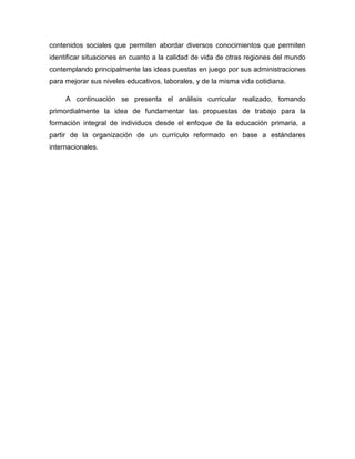 contenidos sociales que permiten abordar diversos conocimientos que permiten
identificar situaciones en cuanto a la calidad de vida de otras regiones del mundo
contemplando principalmente las ideas puestas en juego por sus administraciones
para mejorar sus niveles educativos, laborales, y de la misma vida cotidiana.

     A continuación se presenta el análisis curricular realizado, tomando
primordialmente la idea de fundamentar las propuestas de trabajo para la
formación integral de individuos desde el enfoque de la educación primaria, a
partir de la organización de un currículo reformado en base a estándares
internacionales.
 